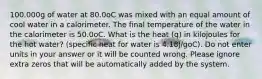 100.000g of water at 80.0oC was mixed with an equal amount of cool water in a calorimeter. The final temperature of the water in the calorimeter is 50.0oC. What is the heat (q) in kilojoules for the hot water? (specific heat for water is 4.18J/goC). Do not enter units in your answer or it will be counted wrong. Please ignore extra zeros that will be automatically added by the system.