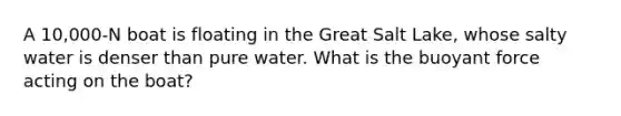 A 10,000-N boat is floating in the Great Salt Lake, whose salty water is denser than pure water. What is the buoyant force acting on the boat?