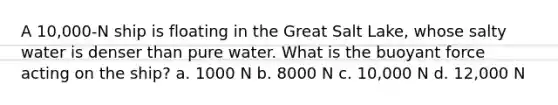 A 10,000-N ship is floating in the Great Salt Lake, whose salty water is denser than pure water. What is the buoyant force acting on the ship? a. 1000 N b. 8000 N c. 10,000 N d. 12,000 N