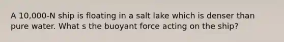 A 10,000-N ship is floating in a salt lake which is denser than pure water. What s the buoyant force acting on the ship?