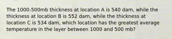 The 1000-500mb thickness at location A is 540 dam, while the thickness at location B is 552 dam, while the thickness at location C is 534 dam, which location has the greatest average temperature in the layer between 1000 and 500 mb?