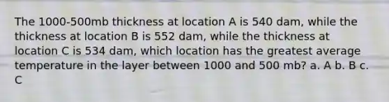 The 1000-500mb thickness at location A is 540 dam, while the thickness at location B is 552 dam, while the thickness at location C is 534 dam, which location has the greatest average temperature in the layer between 1000 and 500 mb? a. A b. B c. C