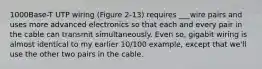 1000Base-T UTP wiring (Figure 2-13) requires ___wire pairs and uses more advanced electronics so that each and every pair in the cable can transmit simultaneously. Even so, gigabit wiring is almost identical to my earlier 10/100 example, except that we'll use the other two pairs in the cable.