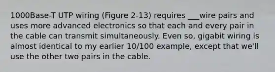 1000Base-T UTP wiring (Figure 2-13) requires ___wire pairs and uses more advanced electronics so that each and every pair in the cable can transmit simultaneously. Even so, gigabit wiring is almost identical to my earlier 10/100 example, except that we'll use the other two pairs in the cable.