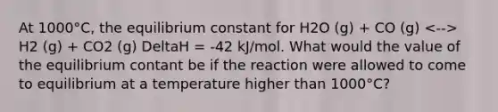 At 1000°C, the equilibrium constant for H2O (g) + CO (g) H2 (g) + CO2 (g) DeltaH = -42 kJ/mol. What would the value of the equilibrium contant be if the reaction were allowed to come to equilibrium at a temperature higher than 1000°C?