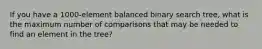 If you have a 1000-element balanced binary search tree, what is the maximum number of comparisons that may be needed to find an element in the tree?