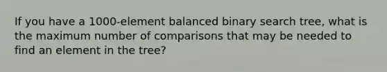 If you have a 1000-element balanced binary search tree, what is the maximum number of comparisons that may be needed to find an element in the tree?