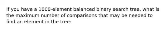 If you have a 1000-element balanced binary search tree, what is the maximum number of comparisons that may be needed to find an element in the tree: