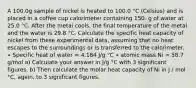 A 100.0g sample of nickel is heated to 100.0 °C (Celsius) and is placed in a coffee cup calorimeter containing 150. g of water at 25.0 °C. After the metal cools, the final temperature of the metal and the water is 29.8 °C. Calculate the specific heat capacity of nickel from these experimental data, assuming that no heat escapes to the surroundings or is transferred to the calorimeter. ∙ Specific heat of water = 4.184 J/g °C ∙ atomic mass Ni = 58.7 g/mol a) Calculate your answer in J/g °C with 3 significant figures. b) Then calculate the molar heat capacity of Ni in J / mol °C, again, to 3 significant figures.