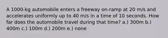 A 1000-kg automobile enters a freeway on-ramp at 20 m/s and accelerates uniformly up to 40 m/s in a time of 10 seconds. How far does the automobile travel during that time? a.) 300m b.) 400m c.) 100m d.) 200m e.) none