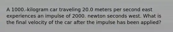 A 1000.-kilogram car traveling 20.0 meters per second east experiences an impulse of 2000. newton seconds west. What is the final velocity of the car after the impulse has been applied?