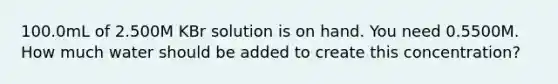 100.0mL of 2.500M KBr solution is on hand. You need 0.5500M. How much water should be added to create this concentration?