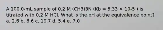 A 100.0-mL sample of 0.2 M (CH3)3N (Kb = 5.33 × 10-5 ) is titrated with 0.2 M HCl. What is the pH at the equivalence point? a. 2.6 b. 8.6 c. 10.7 d. 5.4 e. 7.0