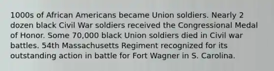 1000s of African Americans became Union soldiers. Nearly 2 dozen black Civil War soldiers received the Congressional Medal of Honor. Some 70,000 black Union soldiers died in Civil war battles. 54th Massachusetts Regiment recognized for its outstanding action in battle for Fort Wagner in S. Carolina.