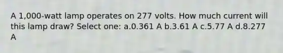 A 1,000-watt lamp operates on 277 volts. How much current will this lamp draw? Select one: a.0.361 A b.3.61 A c.5.77 A d.8.277 A