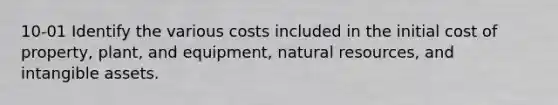 10-01 Identify the various costs included in the initial cost of property, plant, and equipment, natural resources, and intangible assets.