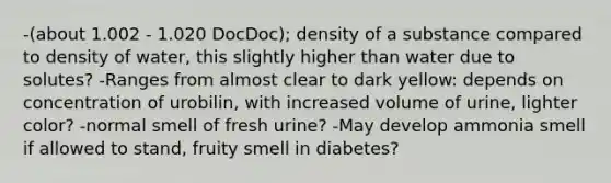 -(about 1.002 - 1.020 DocDoc); density of a substance compared to density of water, this slightly higher than water due to solutes? -Ranges from almost clear to dark yellow: depends on concentration of urobilin, with increased volume of urine, lighter color? -normal smell of fresh urine? -May develop ammonia smell if allowed to stand, fruity smell in diabetes?