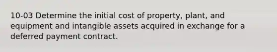 10-03 Determine the initial cost of property, plant, and equipment and intangible assets acquired in exchange for a deferred payment contract.