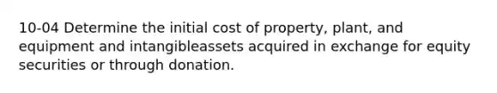 10-04 Determine the initial cost of property, plant, and equipment and intangibleassets acquired in exchange for equity securities or through donation.