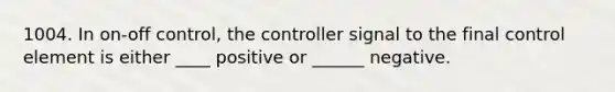 1004. In on-off control, the controller signal to the final control element is either ____ positive or ______ negative.