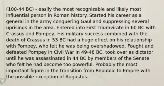 (100-44 BC) - easily the most recognizable and likely most influential person in Roman history. Started his career as a general in the army conquering Gaul and suppressing several uprisings in the area. Entered into First Triumvirate in 60 BC with Crassus and Pompey, His military success combined with the death of Crassus in 53 BC had a huge effect on his relationship with Pompey, who felt he was being overshadowed. Fought and defeated Pompey in Civil War in 49-48 BC, took over as dictator until he was assassinated in 44 BC by members of the Senate who felt he had become too powerful. Probably the most important figure in the transition from Republic to Empire with the possible exception of Augustus.