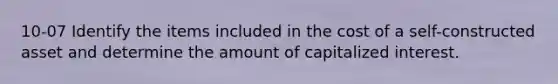 10-07 Identify the items included in the cost of a self-constructed asset and determine the amount of capitalized interest.