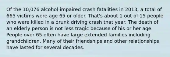 Of the 10,076 alcohol-impaired crash fatalities in 2013, a total of 665 victims were age 65 or older. That's about 1 out of 15 people who were killed in a drunk driving crash that year. The death of an elderly person is not less tragic because of his or her age. People over 65 often have large extended families including grandchildren. Many of their friendships and other relationships have lasted for several decades.