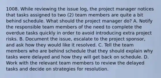 1008. While reviewing the issue log, the project manager notices that tasks assigned to two (2) team members are quite a bit behind schedule. What should the project manager do? A. Notify the responsible team members of the need to complete the overdue tasks quickly in order to avoid introducing extra project risks. B. Document the issue, escalate to the project sponsor, and ask how they would like it resolved. C. Tell the team members who are behind schedule that they should explain why tasks were delayed and how they will get back on schedule. D. Work with the relevant team members to review the delayed tasks and decide on strategies for resolution.