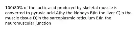 100)80% of the lactic acid produced by skeletal muscle is converted to pyruvic acid A)by the kidneys B)in the liver C)in the muscle tissue D)in the sarcoplasmic reticulum E)in the neuromuscular junction