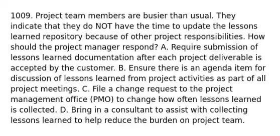 1009. Project team members are busier than usual. They indicate that they do NOT have the time to update the lessons learned repository because of other project responsibilities. How should the project manager respond? A. Require submission of lessons learned documentation after each project deliverable is accepted by the customer. B. Ensure there is an agenda item for discussion of lessons learned from project activities as part of all project meetings. C. File a change request to the project management office (PMO) to change how often lessons learned is collected. D. Bring in a consultant to assist with collecting lessons learned to help reduce the burden on project team.