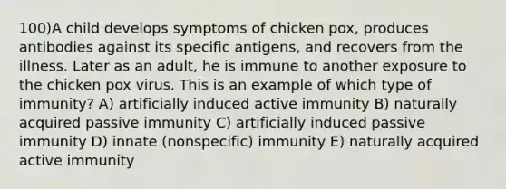 100)A child develops symptoms of chicken pox, produces antibodies against its specific antigens, and recovers from the illness. Later as an adult, he is immune to another exposure to the chicken pox virus. This is an example of which type of immunity? A) artificially induced active immunity B) naturally acquired passive immunity C) artificially induced passive immunity D) innate (nonspecific) immunity E) naturally acquired active immunity