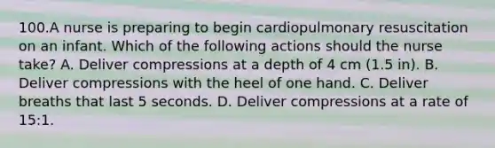 100.A nurse is preparing to begin cardiopulmonary resuscitation on an infant. Which of the following actions should the nurse take? A. Deliver compressions at a depth of 4 cm (1.5 in). B. Deliver compressions with the heel of one hand. C. Deliver breaths that last 5 seconds. D. Deliver compressions at a rate of 15:1.