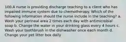 100.A nurse is providing discharge teaching to a client who has impaired immune system due to chemotherapy. Which of the following information should the nurse include in the teaching? a. Wash your perineal area 2 times each day with antimicrobial soap b. Change the water in your drinking glass every 4 hours c. Wash your toothbrush in the dishwasher once each month d. Change your pet litter box daily