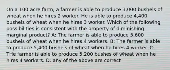 On a 100-acre farm, a farmer is able to produce 3,000 bushels of wheat when he hires 2 worker. He is able to produce 4,400 bushels of wheat when he hires 3 worker. Which of the following possibilities is consistent with the property of diminishing marginal product? A: The farmer is able to produce 5,600 bushels of wheat when he hires 4 workers. B: The farmer is able to produce 5,400 bushels of wheat when he hires 4 worker. C: THe farmer is able to produce 5,200 bushes of wheat when he hires 4 workers. D: any of the above are correct