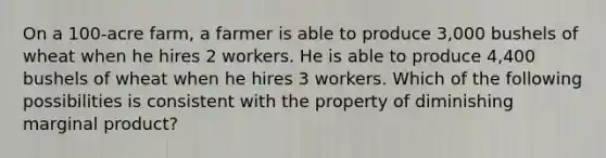 On a 100-acre farm, a farmer is able to produce 3,000 bushels of wheat when he hires 2 workers. He is able to produce 4,400 bushels of wheat when he hires 3 workers. Which of the following possibilities is consistent with the property of diminishing marginal product?