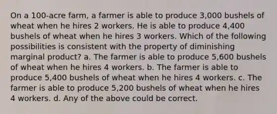 On a 100-acre farm, a farmer is able to produce 3,000 bushels of wheat when he hires 2 workers. He is able to produce 4,400 bushels of wheat when he hires 3 workers. Which of the following possibilities is consistent with the property of diminishing marginal product? a. The farmer is able to produce 5,600 bushels of wheat when he hires 4 workers. b. The farmer is able to produce 5,400 bushels of wheat when he hires 4 workers. c. The farmer is able to produce 5,200 bushels of wheat when he hires 4 workers. d. Any of the above could be correct.