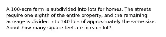 A 100-acre farm is subdivided into lots for homes. The streets require one-eighth of the entire property, and the remaining acreage is divided into 140 lots of approximately the same size. About how many square feet are in each lot?