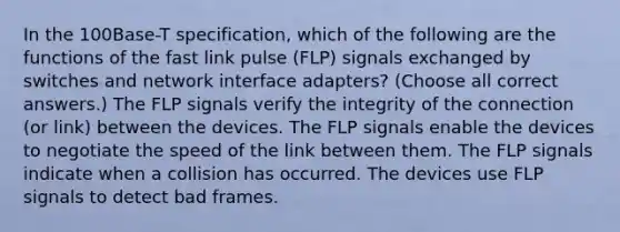 In the 100Base-T specification, which of the following are the functions of the fast link pulse (FLP) signals exchanged by switches and network interface adapters? (Choose all correct answers.) The FLP signals verify the integrity of the connection (or link) between the devices. The FLP signals enable the devices to negotiate the speed of the link between them. The FLP signals indicate when a collision has occurred. The devices use FLP signals to detect bad frames.