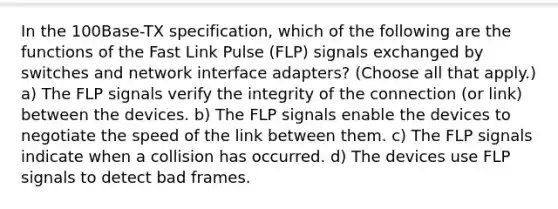 In the 100Base-TX specification, which of the following are the functions of the Fast Link Pulse (FLP) signals exchanged by switches and network interface adapters? (Choose all that apply.) a) The FLP signals verify the integrity of the connection (or link) between the devices. b) The FLP signals enable the devices to negotiate the speed of the link between them. c) The FLP signals indicate when a collision has occurred. d) The devices use FLP signals to detect bad frames.