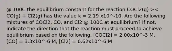 @ 100C the equilibrium constant for the reaction COCl2(g) >< CO(g) + Cl2(g) has the value k = 2.19 x10^-10. Are the following mixtures of COCl2, CO, and Cl2 @ 100C at equilibrium? If not, indicate the direction that the reaction must proceed to achieve equilibrium based on the following. [COCl2] = 2.00x10^-3 M, [CO] = 3.3x10^-6 M, [Cl2] = 6.62x10^-6 M