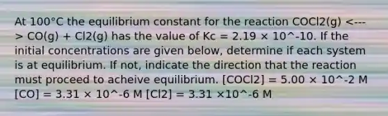 At 100°C the equilibrium constant for the reaction COCl2(g) CO(g) + Cl2(g) has the value of Kc = 2.19 × 10^-10. If the initial concentrations are given below, determine if each system is at equilibrium. If not, indicate the direction that the reaction must proceed to acheive equilibrium. [COCl2] = 5.00 × 10^-2 M [CO] = 3.31 × 10^-6 M [Cl2] = 3.31 ×10^-6 M