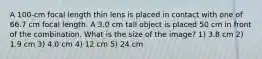 A 100-cm focal length thin lens is placed in contact with one of 66.7 cm focal length. A 3.0 cm tall object is placed 50 cm in front of the combination. What is the size of the image? 1) 3.8 cm 2) 1.9 cm 3) 4.0 cm 4) 12 cm 5) 24 cm