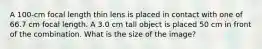 A 100-cm focal length thin lens is placed in contact with one of 66.7 cm focal length. A 3.0 cm tall object is placed 50 cm in front of the combination. What is the size of the image?