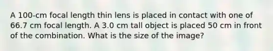 A 100-cm focal length thin lens is placed in contact with one of 66.7 cm focal length. A 3.0 cm tall object is placed 50 cm in front of the combination. What is the size of the image?