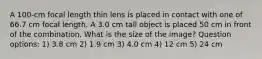 A 100-cm focal length thin lens is placed in contact with one of 66.7 cm focal length. A 3.0 cm tall object is placed 50 cm in front of the combination. What is the size of the image? Question options: 1) 3.8 cm 2) 1.9 cm 3) 4.0 cm 4) 12 cm 5) 24 cm