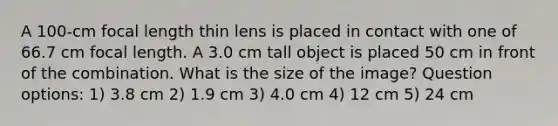 A 100-cm focal length thin lens is placed in contact with one of 66.7 cm focal length. A 3.0 cm tall object is placed 50 cm in front of the combination. What is the size of the image? Question options: 1) 3.8 cm 2) 1.9 cm 3) 4.0 cm 4) 12 cm 5) 24 cm