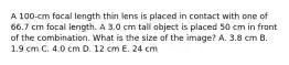 A 100-cm focal length thin lens is placed in contact with one of 66.7 cm focal length. A 3.0 cm tall object is placed 50 cm in front of the combination. What is the size of the image? A. 3.8 cm B. 1.9 cm C. 4.0 cm D. 12 cm E. 24 cm