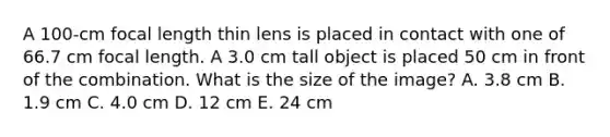 A 100-cm focal length thin lens is placed in contact with one of 66.7 cm focal length. A 3.0 cm tall object is placed 50 cm in front of the combination. What is the size of the image? A. 3.8 cm B. 1.9 cm C. 4.0 cm D. 12 cm E. 24 cm