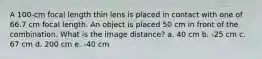 A 100-cm focal length thin lens is placed in contact with one of 66.7 cm focal length. An object is placed 50 cm in front of the combination. What is the image distance? a. 40 cm b. -25 cm c. 67 cm d. 200 cm e. -40 cm