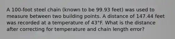 A 100-foot steel chain (known to be 99.93 feet) was used to measure between two building points. A distance of 147.44 feet was recorded at a temperature of 43°F. What is the distance after correcting for temperature and chain length error?